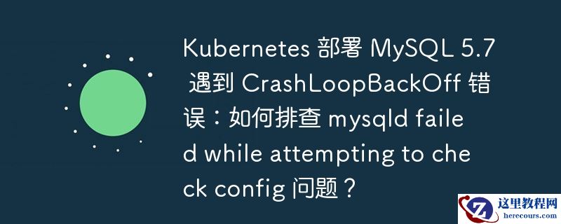 kubernetes 部署 mysql 5.7 遇到 crashloopbackoff 错误:如何排查 mysqld failed while attempting to check config 问题?