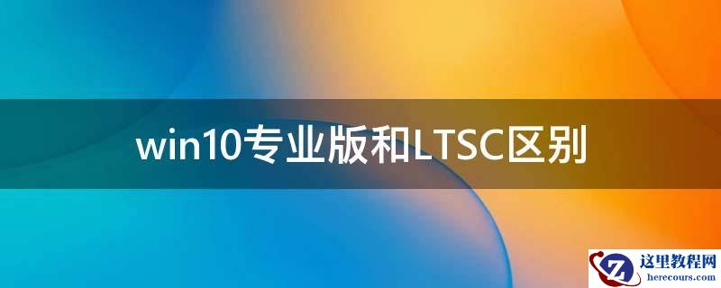 Win10专业版和LTSC区别 Win10专业版和LTSC哪个好