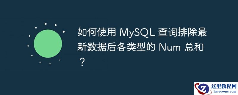 如何使用 MySQL 查询排除最新数据后各类型的 Num 总和？